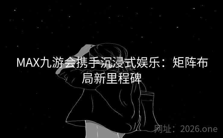 MAX九游会携手沉浸式娱乐：矩阵布局新里程碑