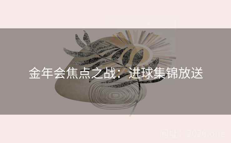 金年会焦点之战:进球集锦放送 金年会焦点之战:进球集锦放送